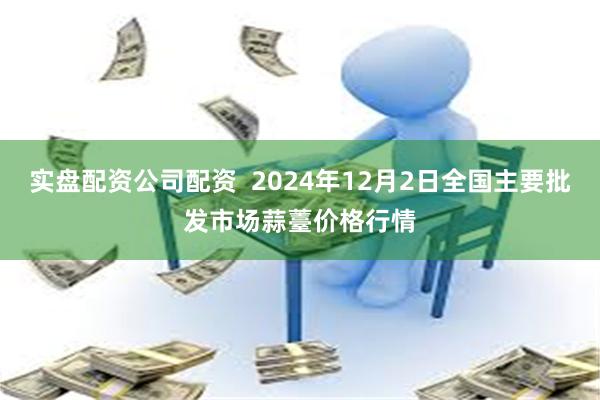 实盘配资公司配资 2024年12月2日全国主要批发市场蒜薹价格行情