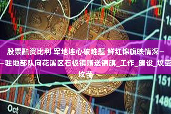 股票融资比利 军地连心破难题 鲜红锦旗映情深——驻地部队向花溪区石板镇赠送锦旗_工作_建设_坟茔