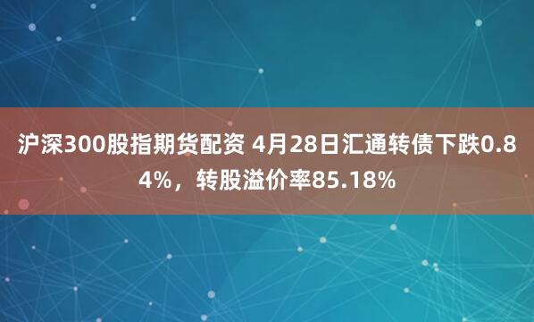 沪深300股指期货配资 4月28日汇通转债下跌0.84%，转股溢价率85.18%