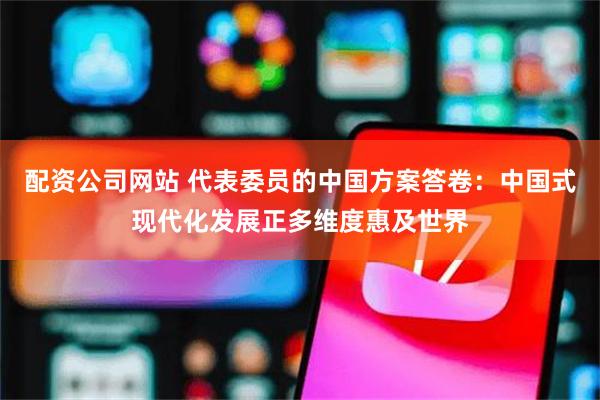配资公司网站 代表委员的中国方案答卷：中国式现代化发展正多维度惠及世界