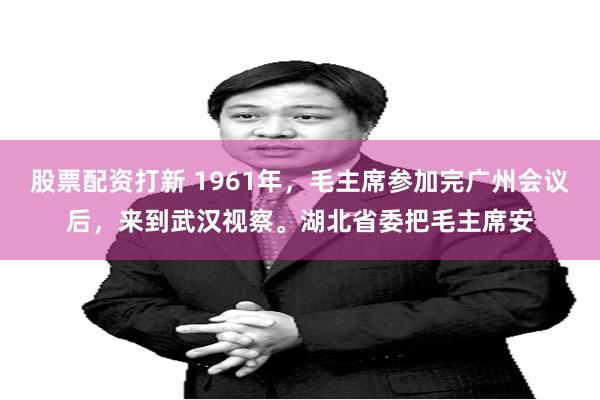 股票配资打新 1961年，毛主席参加完广州会议后，来到武汉视察。湖北省委把毛主席安