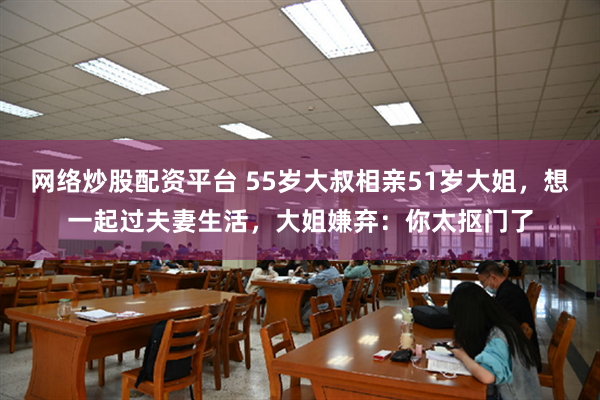 网络炒股配资平台 55岁大叔相亲51岁大姐，想一起过夫妻生活，大姐嫌弃：你太抠门了