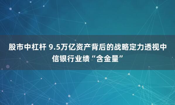 股市中杠杆 9.5万亿资产背后的战略定力透视中信银行业绩“含金量”