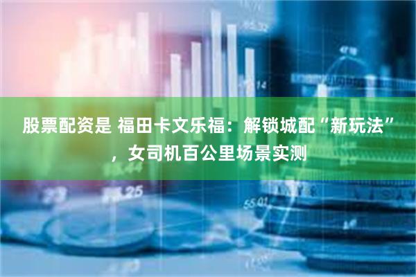 股票配资是 福田卡文乐福：解锁城配“新玩法”，女司机百公里场景实测