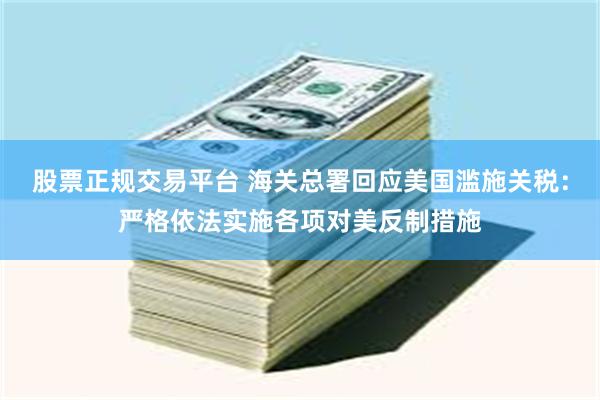 股票正规交易平台 海关总署回应美国滥施关税：严格依法实施各项对美反制措施