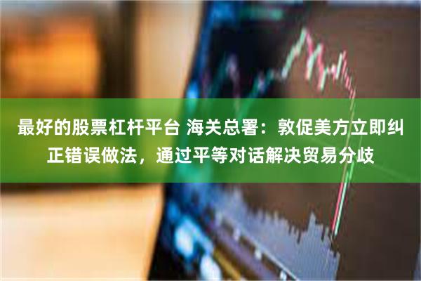 最好的股票杠杆平台 海关总署：敦促美方立即纠正错误做法，通过平等对话解决贸易分歧