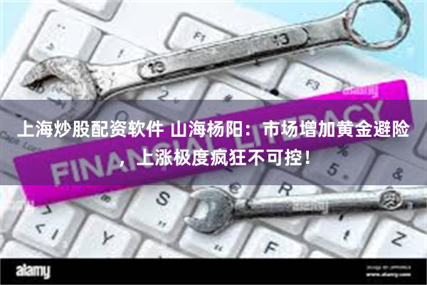 上海炒股配资软件 山海杨阳：市场增加黄金避险，上涨极度疯狂不可控！