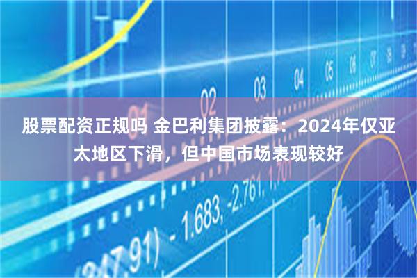 股票配资正规吗 金巴利集团披露：2024年仅亚太地区下滑，但中国市场表现较好