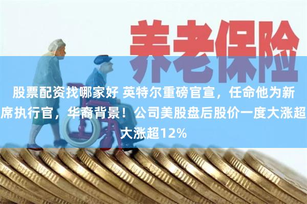 股票配资找哪家好 英特尔重磅官宣，任命他为新任首席执行官，华裔背景！公司美股盘后股价一度大涨超12%