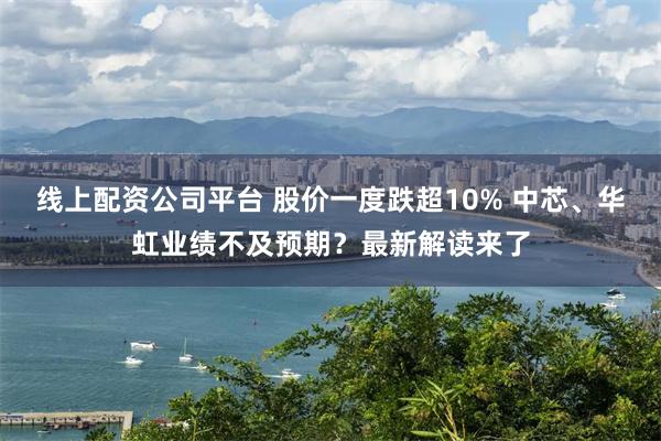 线上配资公司平台 股价一度跌超10% 中芯、华虹业绩不及预期？最新解读来了