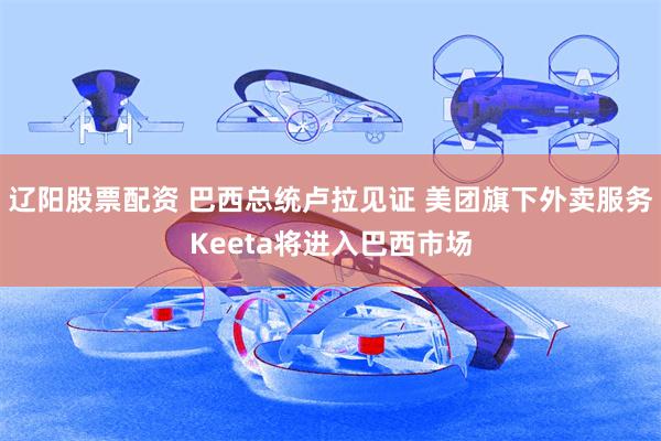 辽阳股票配资 巴西总统卢拉见证 美团旗下外卖服务Keeta将进入巴西市场