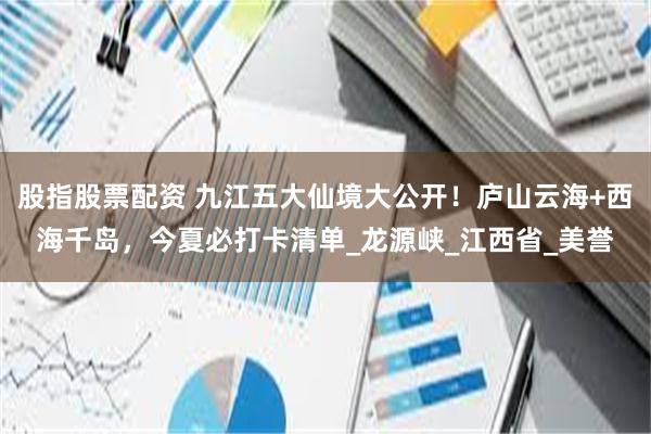 股指股票配资 九江五大仙境大公开！庐山云海+西海千岛，今夏必打卡清单_龙源峡_江西省_美誉