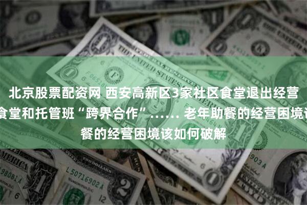 北京股票配资网 西安高新区3家社区食堂退出经营 还有社区食堂和托管班“跨界合作”…… 老年助餐的经营困境该如何破解