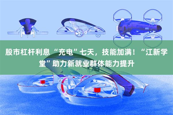 股市杠杆利息 “充电”七天，技能加满！“江新学堂”助力新就业群体能力提升