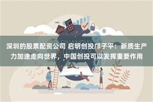 深圳的股票配资公司 启明创投邝子平：新质生产力加速走向世界，中国创投可以发挥重要作用