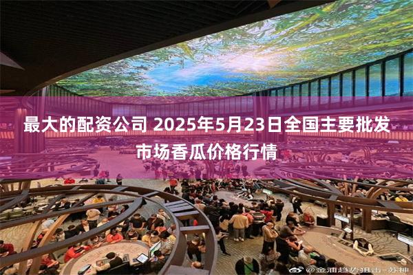 最大的配资公司 2025年5月23日全国主要批发市场香瓜价格行情