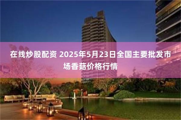 在线炒股配资 2025年5月23日全国主要批发市场香菇价格行情