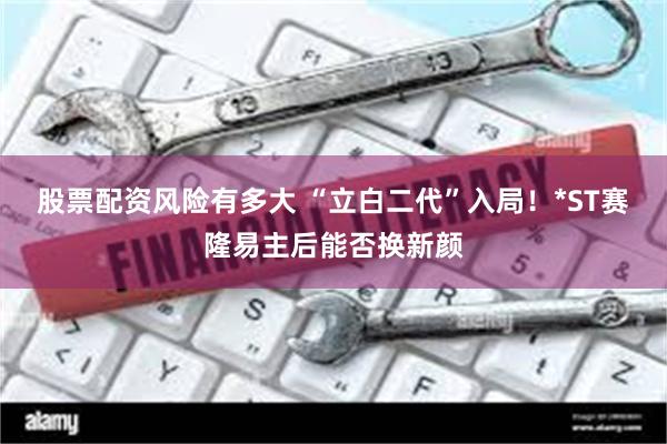 股票配资风险有多大 “立白二代”入局！*ST赛隆易主后能否换新颜