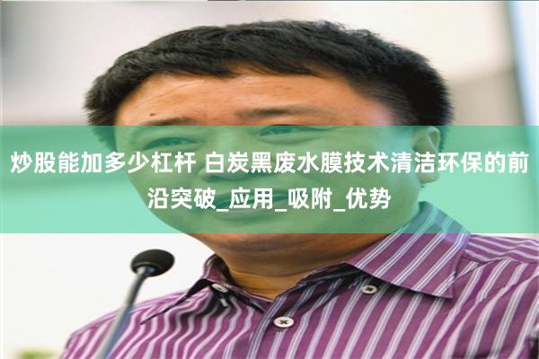 炒股能加多少杠杆 白炭黑废水膜技术清洁环保的前沿突破_应用_吸附_优势