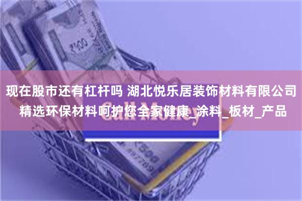 现在股市还有杠杆吗 湖北悦乐居装饰材料有限公司 精选环保材料呵护您全家健康_涂料_板材_产品
