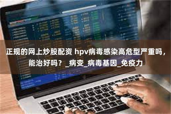 正规的网上炒股配资 hpv病毒感染高危型严重吗，能治好吗？_病变_病毒基因_免疫力