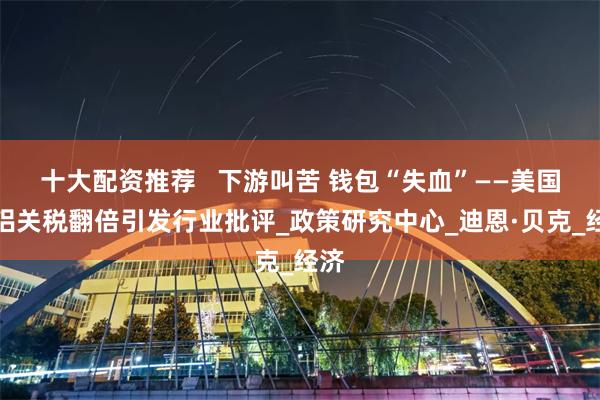 十大配资推荐   下游叫苦 钱包“失血”——美国钢铝关税翻倍引发行业批评_政策研究中心_迪恩·贝克_经济