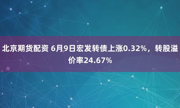 北京期货配资 6月9日宏发转债上涨0.32%，转股溢价率24.67%
