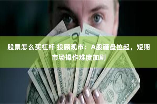 股票怎么买杠杆 投顾观市：A股砸盘拉起，短期市场操作难度加剧