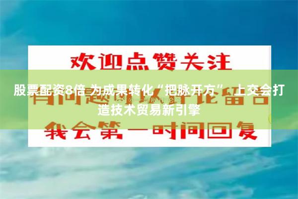 股票配资8倍 为成果转化“把脉开方”  上交会打造技术贸易新引擎