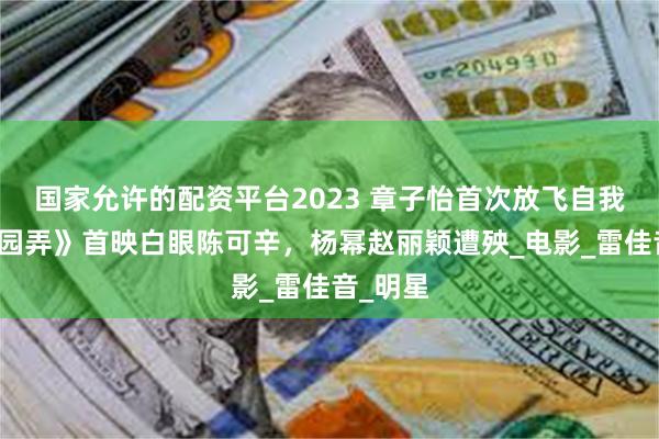 国家允许的配资平台2023 章子怡首次放飞自我，《酱园弄》首映白眼陈可辛，杨幂赵丽颖遭殃_电影_雷佳音_明星