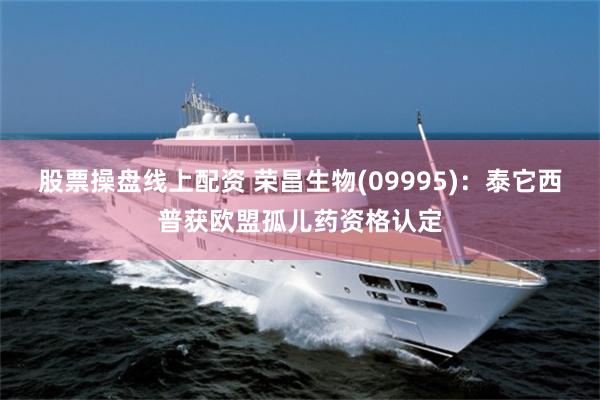 股票操盘线上配资 荣昌生物(09995)：泰它西普获欧盟孤儿药资格认定