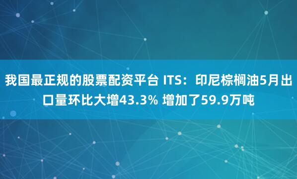 我国最正规的股票配资平台 ITS：印尼棕榈油5月出口量环比大增43.3% 增加了59.9万吨