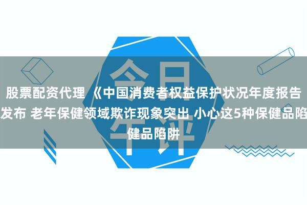 股票配资代理 《中国消费者权益保护状况年度报告》发布 老年保健领域欺诈现象突出 小心这5种保健品陷阱