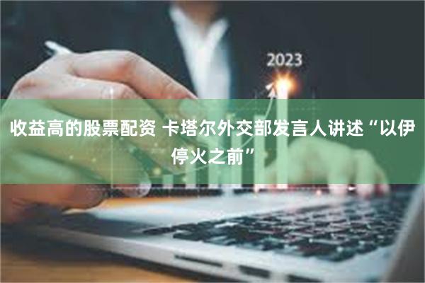收益高的股票配资 卡塔尔外交部发言人讲述“以伊停火之前”