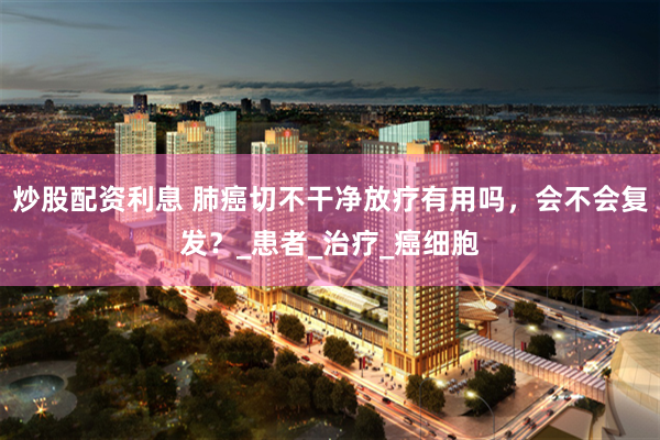 炒股配资利息 肺癌切不干净放疗有用吗，会不会复发？_患者_治疗_癌细胞