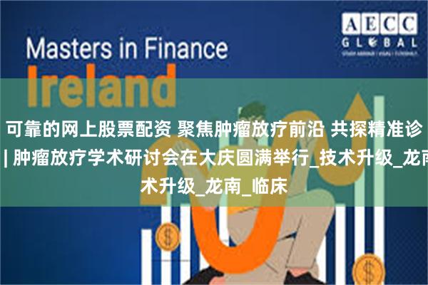 可靠的网上股票配资 聚焦肿瘤放疗前沿 共探精准诊疗新篇 | 肿瘤放疗学术研讨会在大庆圆满举行_技术升级_龙南_临床