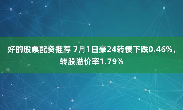 好的股票配资推荐 7月1日豪24转债下跌0.46%，转股溢价率1.79%
