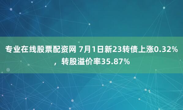 专业在线股票配资网 7月1日新23转债上涨0.32%，转股溢价率35.87%
