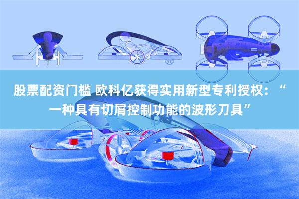 股票配资门槛 欧科亿获得实用新型专利授权：“一种具有切屑控制功能的波形刀具”