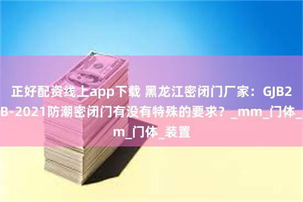 正好配资线上app下载 黑龙江密闭门厂家：GJB2805B-2021防潮密闭门有没有特殊的要求？_mm_门体_装置