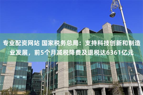 专业配资网站 国家税务总局：支持科技创新和制造业发展，前5个月减税降费及退税达6361亿元