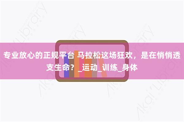 专业放心的正规平台 马拉松这场狂欢，是在悄悄透支生命？_运动_训练_身体