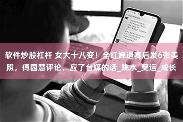 软件炒股杠杆 女大十八变！全红婵退赛后发6张美照，傅园慧评论，应了台媒的话_跳水_奥运_成长