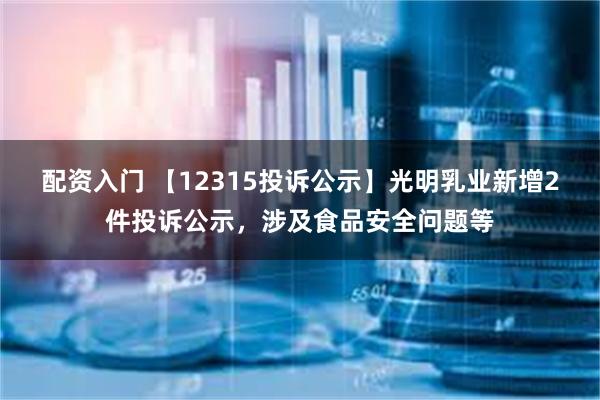 配资入门 【12315投诉公示】光明乳业新增2件投诉公示，涉及食品安全问题等