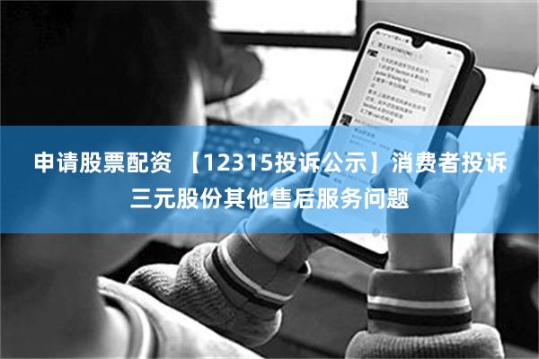 申请股票配资 【12315投诉公示】消费者投诉三元股份其他售后服务问题