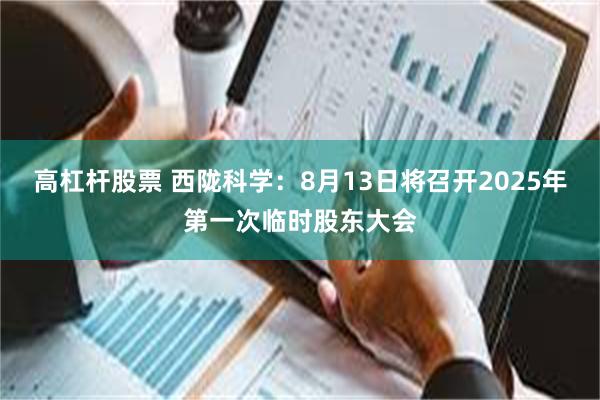 高杠杆股票 西陇科学：8月13日将召开2025年第一次临时股东大会