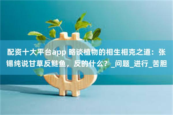 配资十大平台app 略谈植物的相生相克之道：张锡纯说甘草反鲢鱼，反的什么？_问题_进行_苦胆