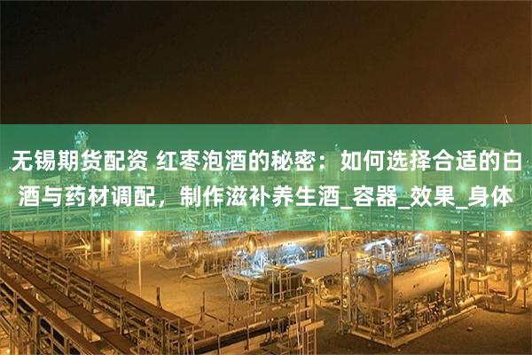 无锡期货配资 红枣泡酒的秘密：如何选择合适的白酒与药材调配，制作滋补养生酒_容器_效果_身体