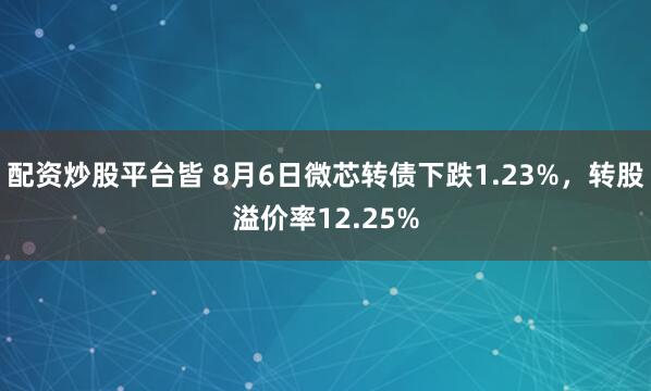 配资炒股平台皆 8月6日微芯转债下跌1.23%，转股溢价率12.25%