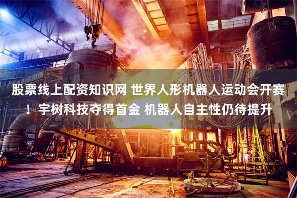 股票线上配资知识网 世界人形机器人运动会开赛！宇树科技夺得首金 机器人自主性仍待提升